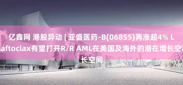 亿鑫网 港股异动 | 亚盛医药-B(06855)再涨超4% Lisaftoclax有望打开R/R AML在美国及海外的潜在增长空间
