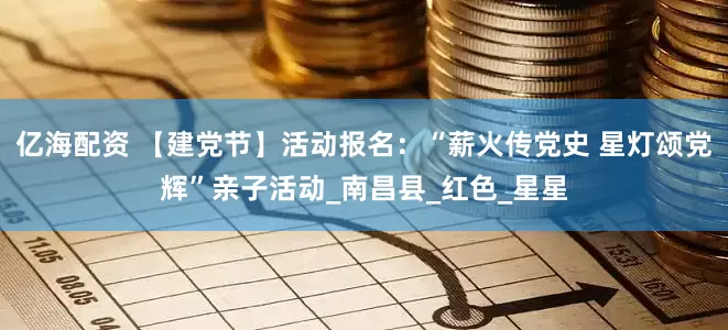 亿海配资 【建党节】活动报名：“薪火传党史 星灯颂党辉”亲子活动_南昌县_红色_星星
