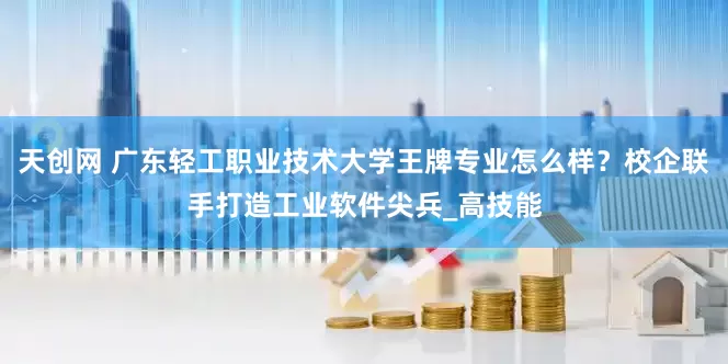 天创网 广东轻工职业技术大学王牌专业怎么样？校企联手打造工业软件尖兵_高技能