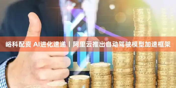 峪科配资 AI进化速递丨阿里云推出自动驾驶模型加速框架