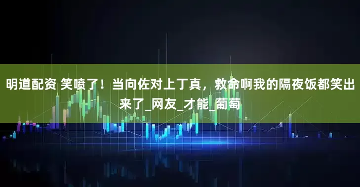 明道配资 笑喷了！当向佐对上丁真，救命啊我的隔夜饭都笑出来了_网友_才能_葡萄