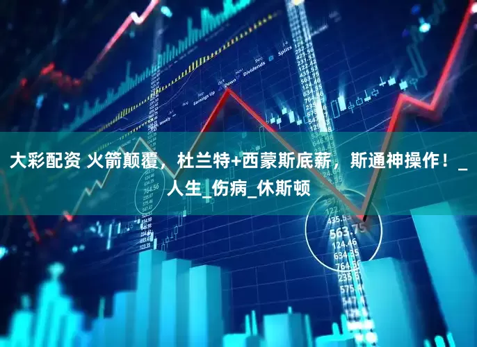 大彩配资 火箭颠覆，杜兰特+西蒙斯底薪，斯通神操作！_人生_伤病_休斯顿
