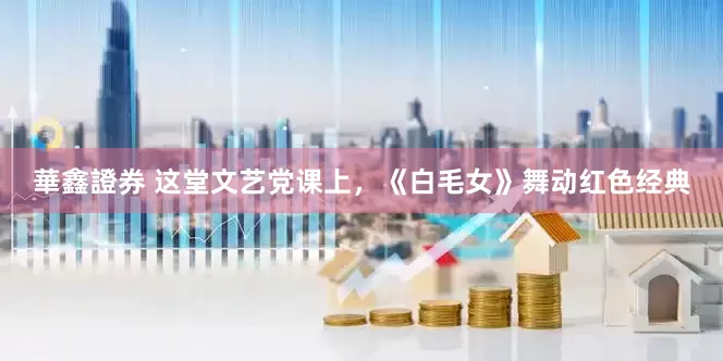 華鑫證券 这堂文艺党课上，《白毛女》舞动红色经典