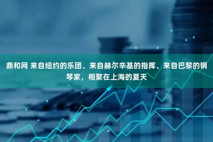 鼎和网 来自纽约的乐团、来自赫尔辛基的指挥、来自巴黎的钢琴家，相聚在上海的夏天