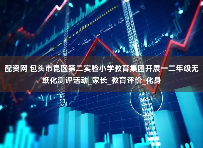 配资网 包头市昆区第二实验小学教育集团开展一二年级无纸化测评活动_家长_教育评价_化身