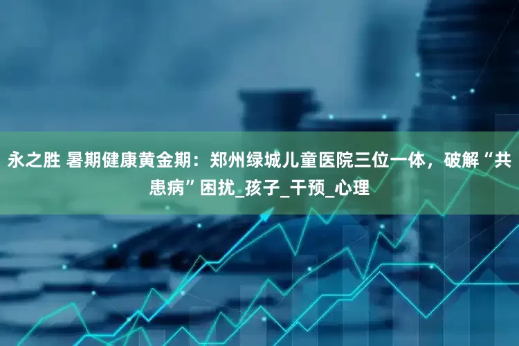 永之胜 暑期健康黄金期：郑州绿城儿童医院三位一体，破解“共患病”困扰_孩子_干预_心理