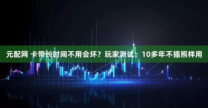 元配网 卡带长时间不用会坏？玩家测试：10多年不插照样用