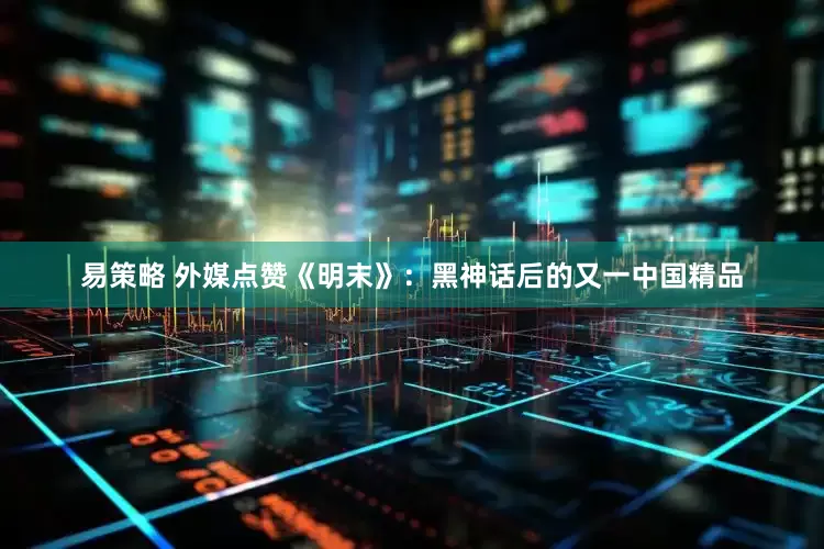 易策略 外媒点赞《明末》：黑神话后的又一中国精品