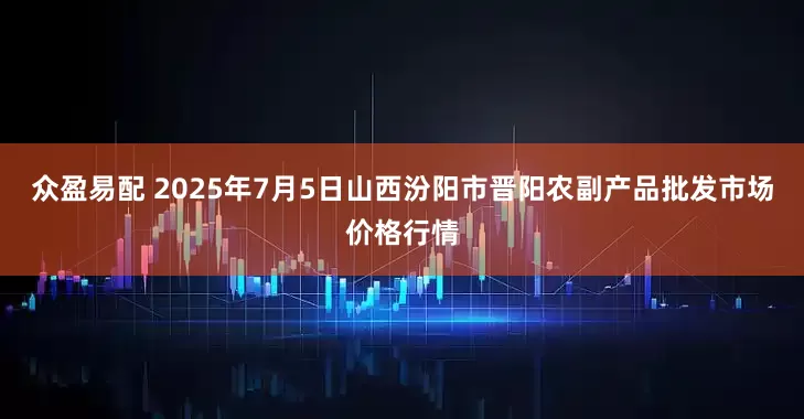 众盈易配 2025年7月5日山西汾阳市晋阳农副产品批发市场价格行情