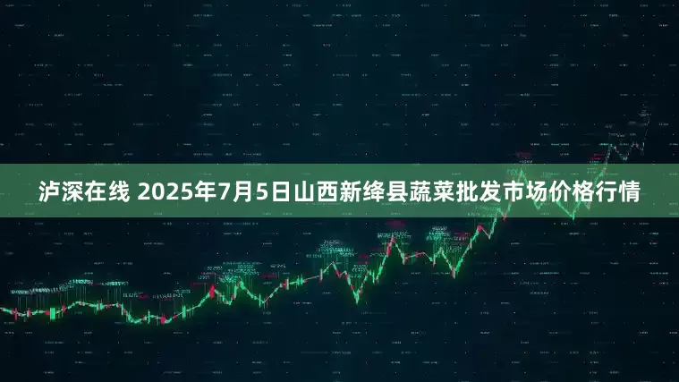 泸深在线 2025年7月5日山西新绛县蔬菜批发市场价格行情