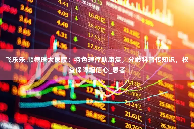 飞乐乐 顺德医大医院：特色理疗助康复，分龄科普传知识，权益保障增信心_患者