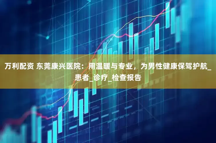 万利配资 东莞康兴医院：用温暖与专业，为男性健康保驾护航_患者_诊疗_检查报告