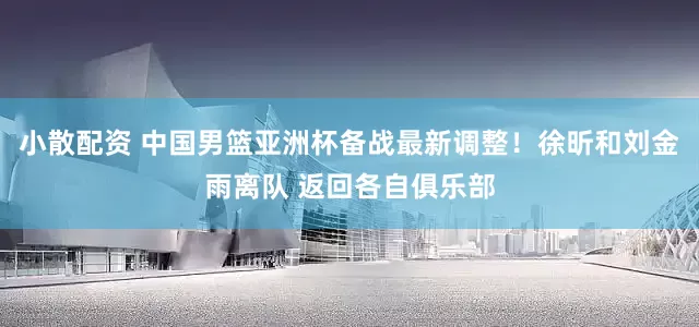 小散配资 中国男篮亚洲杯备战最新调整！徐昕和刘金雨离队 返回各自俱乐部