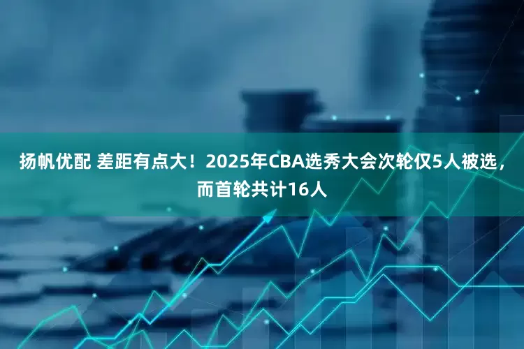 扬帆优配 差距有点大！2025年CBA选秀大会次轮仅5人被选，而首轮共计16人