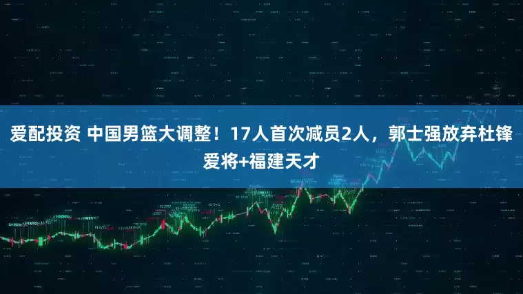 爱配投资 中国男篮大调整！17人首次减员2人，郭士强放弃杜锋爱将+福建天才