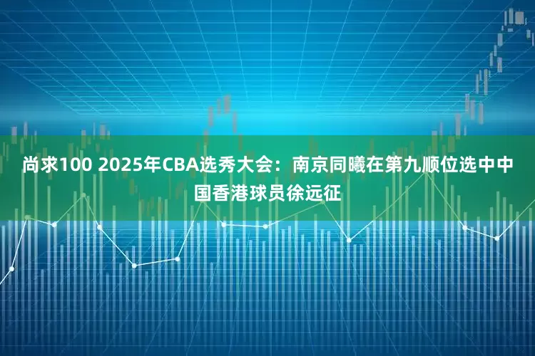 尚求100 2025年CBA选秀大会：南京同曦在第九顺位选中中国香港球员徐远征