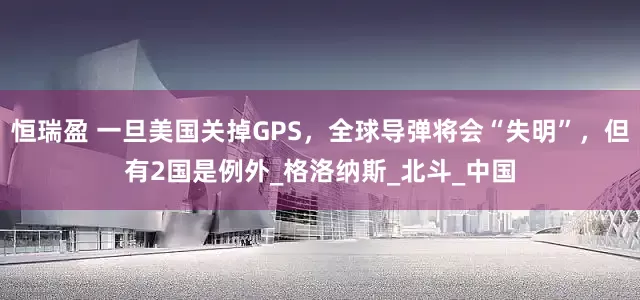 恒瑞盈 一旦美国关掉GPS，全球导弹将会“失明”，但有2国是例外_格洛纳斯_北斗_中国