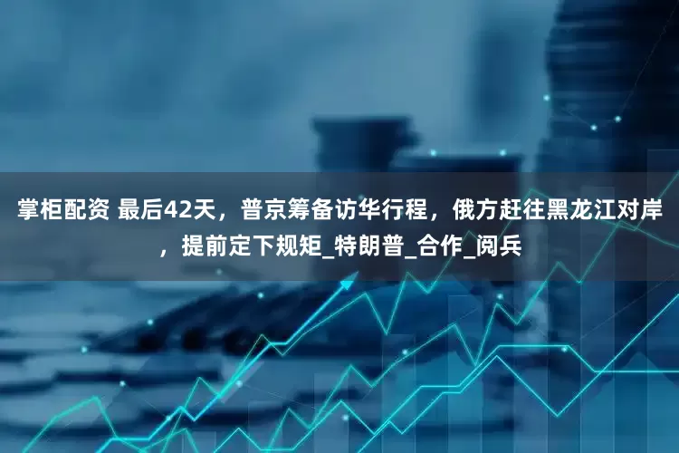 掌柜配资 最后42天，普京筹备访华行程，俄方赶往黑龙江对岸，提前定下规矩_特朗普_合作_阅兵
