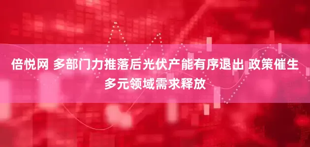 倍悦网 多部门力推落后光伏产能有序退出 政策催生多元领域需求释放