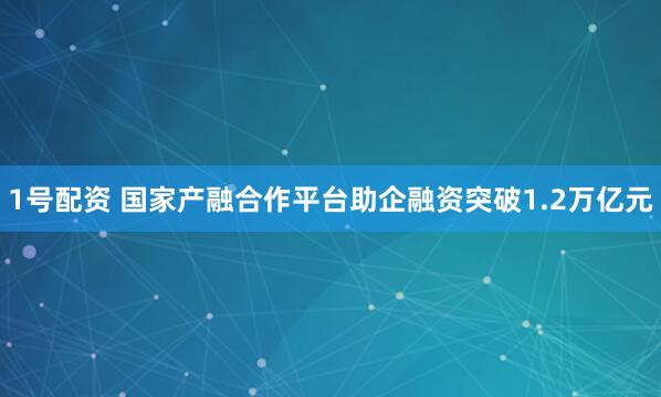 1号配资 国家产融合作平台助企融资突破1.2万亿元