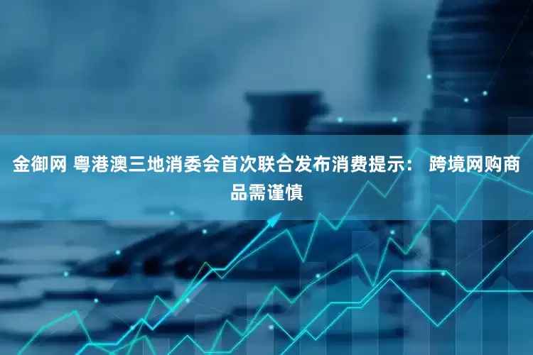 金御网 粤港澳三地消委会首次联合发布消费提示： 跨境网购商品需谨慎