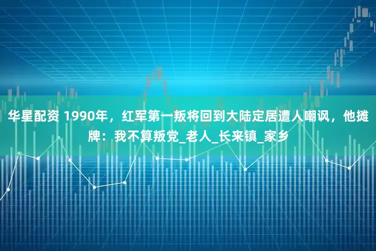 华星配资 1990年，红军第一叛将回到大陆定居遭人嘲讽，他摊牌：我不算叛党_老人_长来镇_家乡