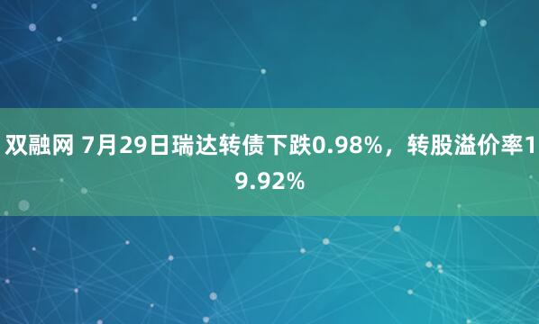 双融网 7月29日瑞达转债下跌0.98%，转股溢价率19.92%