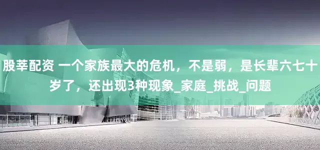 股莘配资 一个家族最大的危机，不是弱，是长辈六七十岁了，还出现3种现象_家庭_挑战_问题