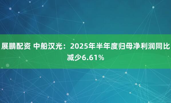 展鵬配资 中船汉光：2025年半年度归母净利润同比减少6.61%