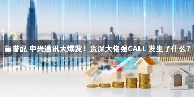 靠谱配 中兴通讯大爆发！资深大佬强CALL 发生了什么？