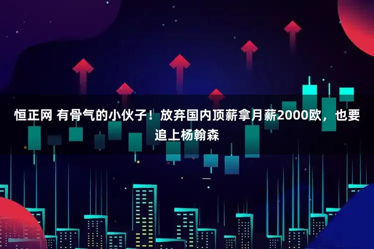 恒正网 有骨气的小伙子！放弃国内顶薪拿月薪2000欧，也要追上杨翰森