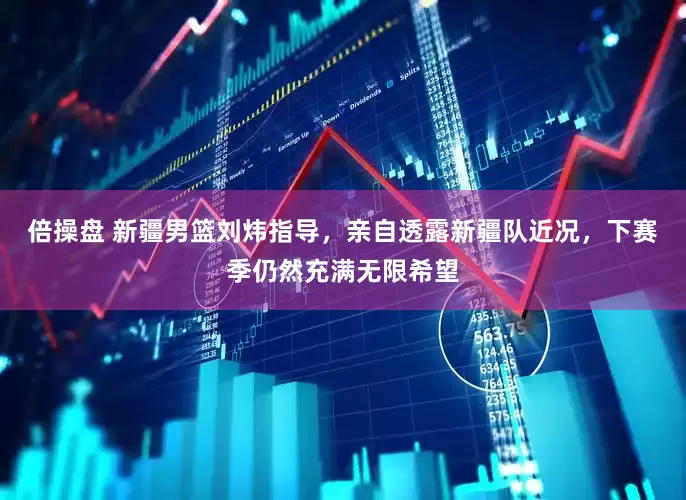 倍操盘 新疆男篮刘炜指导，亲自透露新疆队近况，下赛季仍然充满无限希望