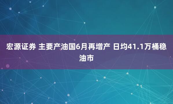 宏源证券 主要产油国6月再增产 日均41.1万桶稳油市