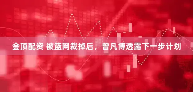 金顶配资 被篮网裁掉后，曾凡博透露下一步计划