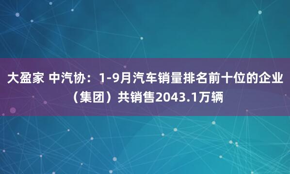 大盈家 中汽协：1-9月汽车销量排名前十位的企业（集团）共销售2043.1万辆
