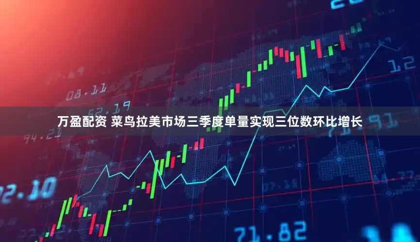 万盈配资 菜鸟拉美市场三季度单量实现三位数环比增长