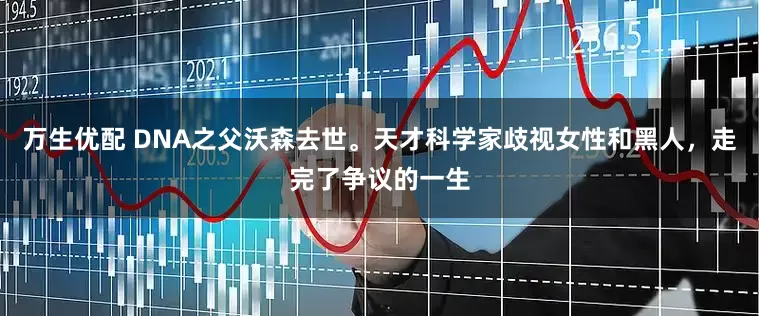 万生优配 DNA之父沃森去世。天才科学家歧视女性和黑人，走完了争议的一生