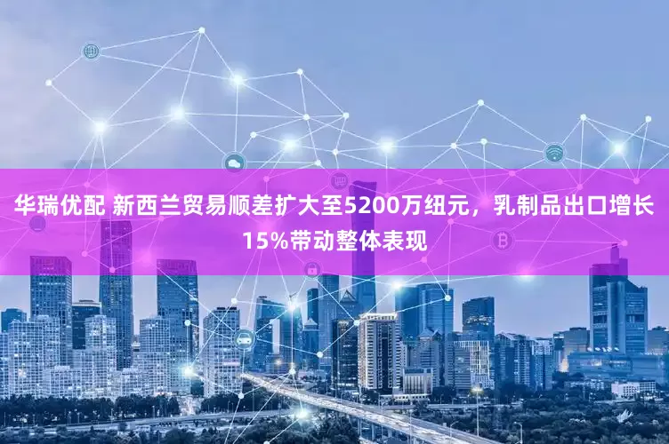 华瑞优配 新西兰贸易顺差扩大至5200万纽元，乳制品出口增长15%带动整体表现