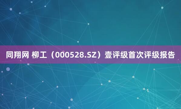 同翔网 柳工（000528.SZ）壹评级首次评级报告