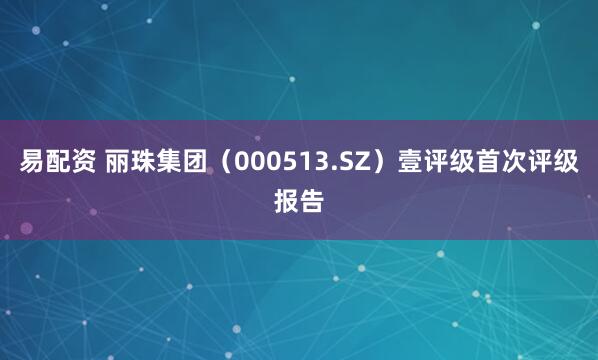 易配资 丽珠集团（000513.SZ）壹评级首次评级报告