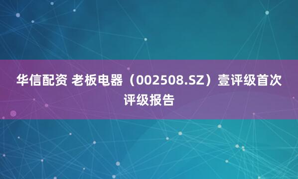 华信配资 老板电器（002508.SZ）壹评级首次评级报告