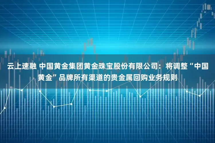云上速融 中国黄金集团黄金珠宝股份有限公司：将调整“中国黄金”品牌所有渠道的贵金属回购业务规则