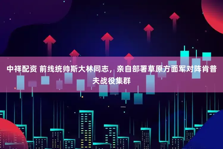 中祥配资 前线统帅斯大林同志，亲自部署草原方面军对阵肯普夫战役集群