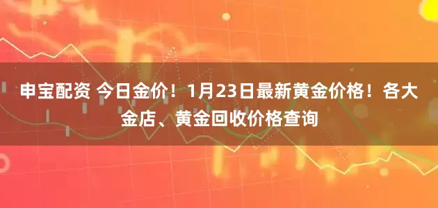 申宝配资 今日金价！1月23日最新黄金价格！各大金店、黄金回收价格查询