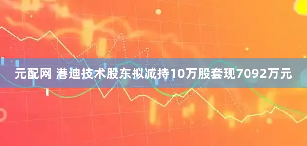 元配网 港迪技术股东拟减持10万股套现7092万元