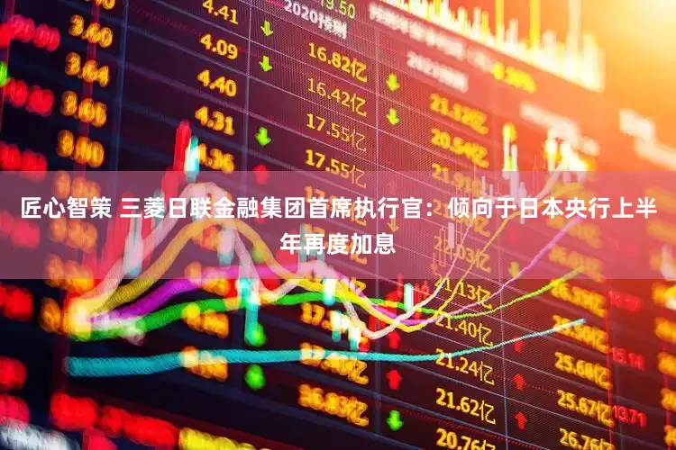 匠心智策 三菱日联金融集团首席执行官：倾向于日本央行上半年再度加息