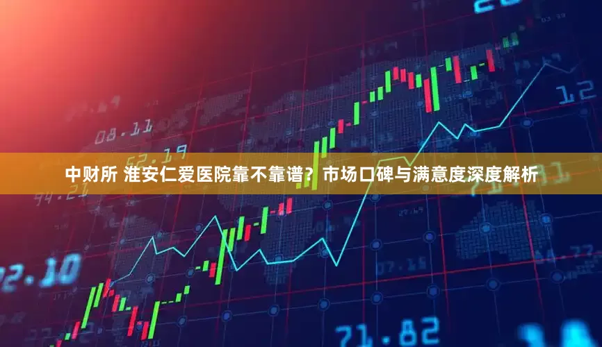 中财所 淮安仁爱医院靠不靠谱？市场口碑与满意度深度解析