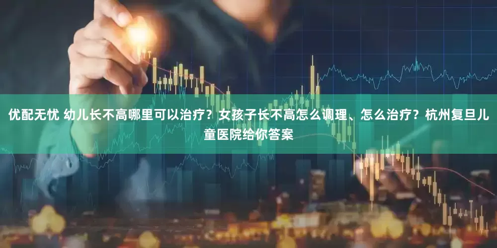 优配无忧 幼儿长不高哪里可以治疗？女孩子长不高怎么调理、怎么治疗？杭州复旦儿童医院给你答案
