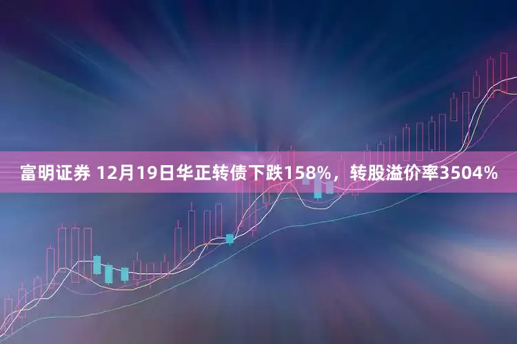 富明证券 12月19日华正转债下跌158%，转股溢价率3504%