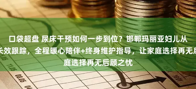 口袋超盘 尿床干预如何一步到位？邯郸玛丽亚妇儿从评估到长效跟踪，全程暖心陪伴+终身维护指导，让家庭选择再无后顾之忧